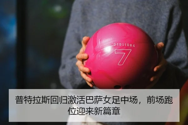 普特拉斯回归激活巴萨女足中场，前场跑位迎来新篇章